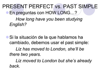 PRESENT PERFECT vs. PAST SIMPLE
En preguntas con HOW LONG…?
How long have you been studying
English?
Si la situación de la que hablamos ha
cambiado, debemos usar el past simple:
Liz has moved to London, she’ll be
there two years.
Liz moved to London but she’s already
back.
 