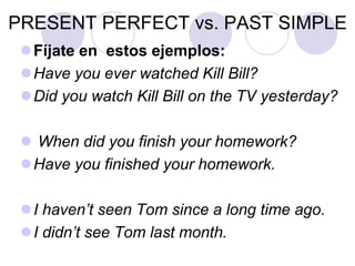 PRESENT PERFECT vs. PAST SIMPLE
Fíjate en estos ejemplos:
Have you ever watched Kill Bill?
Did you watch Kill Bill on the TV yesterday?
 When did you finish your homework?
Have you finished your homework.
I haven’t seen Tom since a long time ago.
I didn’t see Tom last month.
 