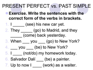 PRESENT PERFECT vs. PAST SIMPLE
Exercise. Write the sentences with the
correct form of the verbs in brackets.
1. I _____ (see) his new car yet.
2. They _____ (go) to Madrid, and they
_____ (come) back yesterday.
3. When ___ you ___ (go) to New York?
4. ___ you ___ (be) to New York?
5. I ____ (not/do) my homework today.
6. Salvador Dalí ___ (be) a painter.
7. Up to now I ____ (work) as a waiter.
 