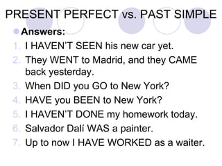 PRESENT PERFECT vs. PAST SIMPLE
Answers:
1. I HAVEN’T SEEN his new car yet.
2. They WENT to Madrid, and they CAME
back yesterday.
3. When DID you GO to New York?
4. HAVE you BEEN to New York?
5. I HAVEN’T DONE my homework today.
6. Salvador Dalí WAS a painter.
7. Up to now I HAVE WORKED as a waiter.
 