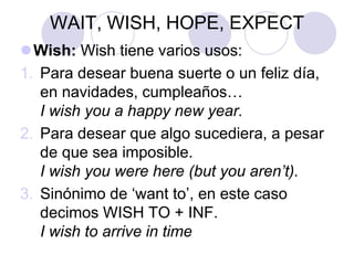 WAIT, WISH, HOPE, EXPECT
Wish: Wish tiene varios usos:
1. Para desear buena suerte o un feliz día,
en navidades, cumpleaños…
I wish you a happy new year.
2. Para desear que algo sucediera, a pesar
de que sea imposible.
I wish you were here (but you aren’t).
3. Sinónimo de ‘want to’, en este caso
decimos WISH TO + INF.
I wish to arrive in time
 