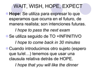 WAIT, WISH, HOPE, EXPECT
Hope: Se utiliza para expresar lo que
esperamos que ocurra en el futuro, de
manera realista; son intenciones futuras.
I hope to pass the next exam
Se utiliza seguido de TO +INFINITIVO
I hope to come back in 30 minutes
Cuando introducimos otro sujeto (espero
que tu/el…) tenemos que usar una
clausula relativa detrás de HOPE.
I hope that you will like the dinner
 