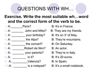 QUESTIONS WITH WH…
Exercise. Write the most suitable wh…word
and the correct form of the verb to be.
1) A:_______Paris? B: It's in France.
2) A: _______ John and Mike? B: They are my friends.
3) A: ________ your birthday? B: It's on 3rd
of May.
4) A: ________ the Alps? B: They’re mountains.
5) A: ________ the concert? B: On Saturday.
6) A: _______Robert de Niro? B: An actor.
7) A: _______ your parents? B: They’re in Italy.
8) A: ________ is it? B: It’s 20 euros.
9) A: _________Valencia? B: In Spain.
10)A: ________ is a notepad? B: It’s a small notebook.
 
