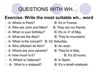 QUESTIONS WITH WH…
Exercise. Write the most suitable wh…word
1) A: Where is Paris? B: It's in France.
2) A: Who are John and Mike? B: They are my friends.
3) A: When is your birthday? B: It's on 3rd
of May.
4) A: What are the Alps? B: They’re mountains.
5) A: When is the concert? B: On Saturday.
6) A: Who isRobert de Niro? B: An actor.
7) A: Where are your parents? B: They’re in Italy.
8) A: How much is it? B: It’s 20 euros.
9) A: Where is Valencia? B: In Spain.
10)A: What is a notepad? B: It’s a small notebook.
 