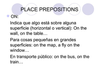 PLACE PREPOSITIONS
ON:
Indica que algo está sobre alguna
superficie (horizontal o vertical): On the
wall, on the table…
Para cosas pequeñas en grandes
superficies: on the map, a fly on the
window…
En transporte público: on the bus, on the
train… OJO: IN a taxi
 