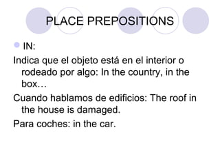 PLACE PREPOSITIONS
IN:
Indica que el objeto está en el interior o
rodeado por algo: In the country, in the
box…
Cuando hablamos de edificios: The roof in
the house is damaged.
Para coches: in the car.
 