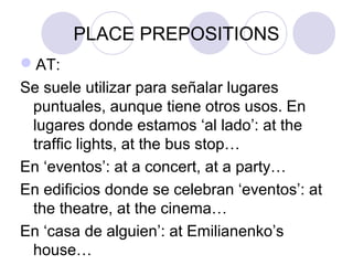 PLACE PREPOSITIONS
AT:
Se suele utilizar para señalar lugares
puntuales, aunque tiene otros usos. En
lugares donde estamos ‘al lado’: at the
traffic lights, at the bus stop…
En ‘eventos’: at a concert, at a party…
En edificios donde se celebran ‘eventos’: at
the theatre, at the cinema…
En ‘casa de alguien’: at Susan’s (house)…
 