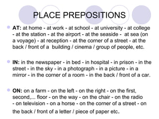 PLACE PREPOSITIONS
AT: at home - at work - at school - at university - at college
- at the station - at the airport - at the seaside - at sea (on
a voyage) - at reception - at the corner of a street - at the
back / front of a building / cinema / group of people, etc.
IN: in the newspaper - in bed - in hospital - in prison - in the
street - in the sky - in a photograph - in a picture - in a
mirror - in the corner of a room - in the back / front of a car.
ON: on a farm - on the left - on the right - on the first,
second,... floor - on the way - on the chair - on the radio
- on television - on a horse - on the back / front of a letter /
piece of paper etc.
 