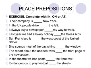 PLACE PREPOSITIONS
EXERCISE. Complete with IN, ON or AT.
1) Their company is _____ New York.
2) In the UK people drive _____ the left.
3) I always buy a newspaper _____my way to work.
4) Last year we had a lovely holiday ____the Swiss Alps
5) San Francisco is _____ the west coast of the United
States.
6) She spends most of the day sitting _____ the window.
7) The report about the accident was ____ the front page of
the newspaper.
8) In the theatre we had seats _____ the front row.
9) It's dangerous to play football ____ the streets.
 