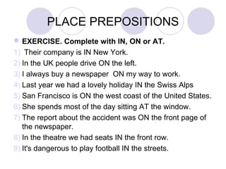 PLACE PREPOSITIONS
EXERCISE. Complete with IN, ON or AT.
1) Their company is IN New York.
2) In the UK people drive ON the left.
3) I always buy a newspaper ON my way to work.
4) Last year we had a lovely holiday IN the Swiss Alps
5) San Francisco is ON the west coast of the United States.
6) She spends most of the day sitting AT the window.
7) The report about the accident was ON the front page of
the newspaper.
8) In the theatre we had seats IN the front row.
9) It's dangerous to play football IN the streets.
 