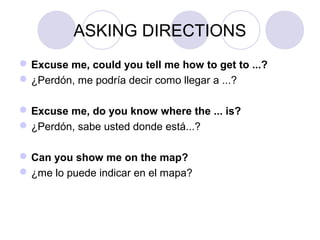 ASKING DIRECTIONS
Excuse me, could you tell me how to get to ...?
¿Perdón, me podría decir como llegar a ...?
Excuse me, do you know where the ... is?
¿Perdón, sabe usted donde está...?
Can you show me on the map?
¿me lo puede indicar en el mapa?
 