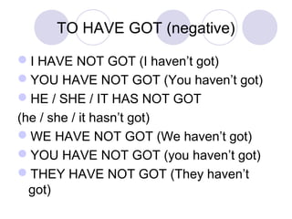 TO HAVE GOT (negative)
I HAVE NOT GOT (I haven’t got)
YOU HAVE NOT GOT (You haven’t got)
HE / SHE / IT HAS NOT GOT
(he / she / it hasn’t got)
WE HAVE NOT GOT (We haven’t got)
YOU HAVE NOT GOT (you haven’t got)
THEY HAVE NOT GOT (They haven’t
got)
 
