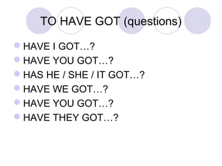 TO HAVE GOT (questions)
HAVE I GOT…?
HAVE YOU GOT…?
HAS HE / SHE / IT GOT…?
HAVE WE GOT…?
HAVE YOU GOT…?
HAVE THEY GOT…?
 