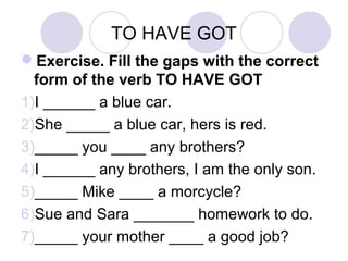TO HAVE GOT
Exercise. Fill the gaps with the correct
form of the verb TO HAVE GOT
1)I ______ a blue car.
2)She _____ a blue car, hers is red.
3)_____ you ____ any brothers?
4)I ______ any brothers, I am the only son.
5)_____ Mike ____ a morcycle?
6)Sue and Sara _______ homework to do.
7)_____ your mother ____ a good job?
 