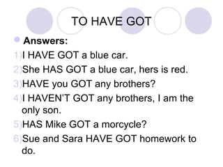 TO HAVE GOT
Answers:
1)I HAVE GOT a blue car.
2)She HASN’T GOT a blue car, hers is red.
3)HAVE you GOT any brothers?
4)I HAVEN’T GOT any brothers, I am the
only son.
5)HAS Mike GOT a morcycle?
6)Sue and Sara HAVE GOT homework to
do.
 
