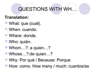 QUESTIONS WITH WH…
Translation:
What: que (cual).
When: cuando.
Where: donde.
Who: quién.
Whom…?: a quien…?
Whose…?:de quien…?
Why: Por qué / Because: Porque
How: como. How many / much: cuantos/as
 