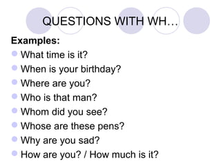 QUESTIONS WITH WH…
Examples:
What time is it?
When is your birthday?
Where are you?
Who is that man?
Whom did you see?
Whose are these pens?
Why are you sad?
How are you? / How much is it?
 