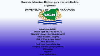 Recursos Educativos Digitales para el desarrollo de la
asignatura
UNIVERSIDAD CENTRAL DE NICARAGUA
Virtual class: INGLES I
Week # 5 (11-03-24 TO 15-03-24)
TEACHER’S NAME: JOSE MIGUEL LOPEZ
Time: (8:00am-12:00pm)
UNIT 5: What are you doing?
What do you do?
Clock time, times of the day.
Everyday activities. (simple present)
Affirmative.
Negative.
Interrogative form.
 