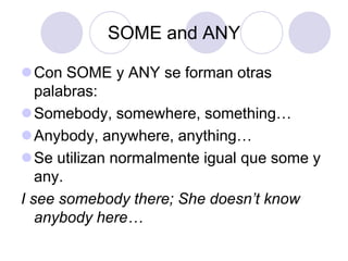 SOME and ANY

Con SOME y ANY se forman otras
   palabras:
Somebody, somewhere, something…
Anybody, anywhere, anything…
Se utilizan normalmente igual que some y
   any.
I see somebody there; She doesn’t know
   anybody here…
 