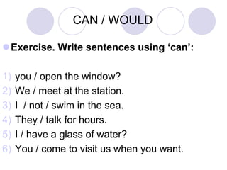 CAN / WOULD

Exercise. Write sentences using ‘can’:

1)   you / open the window?
2)   We / meet at the station.
3)   I / not / swim in the sea.
4)   They / talk for hours.
5)   I / have a glass of water?
6)   You / come to visit us when you want.
 