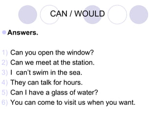 CAN / WOULD

Answers.

1)   Can you open the window?
2)   Can we meet at the station.
3)   I can’t swim in the sea.
4)   They can talk for hours.
5)   Can I have a glass of water?
6)   You can come to visit us when you want.
 