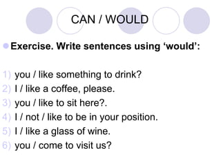 CAN / WOULD

Exercise. Write sentences using ‘would’:

1)   you / like something to drink?
2)   I / like a coffee, please.
3)   you / like to sit here?.
4)   I / not / like to be in your position.
5)   I / like a glass of wine.
6)   you / come to visit us?
 