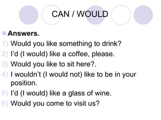 CAN / WOULD

Answers.
1) Would you like something to drink?
2) I’d (I would) like a coffee, please.
3) Would you like to sit here?.
4) I wouldn’t (I would not) like to be in your
   position.
5) I’d (I would) like a glass of wine.
6) Would you come to visit us?
 
