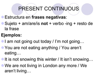 PRESENT CONTINUOUS
Estructura en frases negativas:
Sujeto + am/are/is not + verbo -ing + resto de
  la frase
Ejemplos:
I am not going out today / I’m not going…
You are not eating anything / You aren’t
  eating…
It is not snowing this winter / It isn’t snowing…
We are not living in London any more / We
  aren’t living…
 