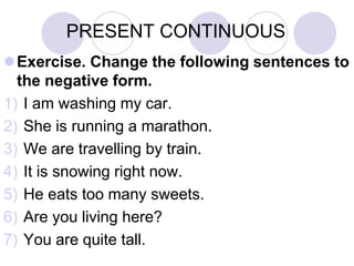 PRESENT CONTINUOUS
Exercise. Change the following sentences to
  the negative form.
1) I am washing my car.
2) She is running a marathon.
3) We are travelling by train.
4) It is snowing right now.
5) He eats too many sweets.
6) Are you living here?
7) You are quite tall.
 