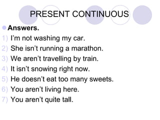 PRESENT CONTINUOUS
Answers.
1) I’m not washing my car.
2) She isn’t running a marathon.
3) We aren’t travelling by train.
4) It isn’t snowing right now.
5) He doesn’t eat too many sweets.
6) You aren’t living here.
7) You aren’t quite tall.
 