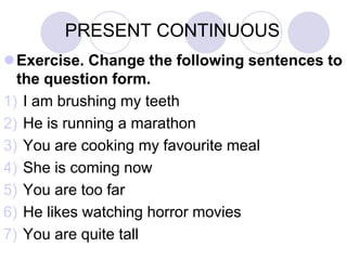 PRESENT CONTINUOUS
Exercise. Change the following sentences to
  the question form.
1) I am brushing my teeth
2) He is running a marathon
3) You are cooking my favourite meal
4) She is coming now
5) You are too far
6) He likes watching horror movies
7) You are quite tall
 