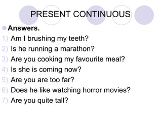 PRESENT CONTINUOUS
Answers.
1) Am I brushing my teeth?
2) Is he running a marathon?
3) Are you cooking my favourite meal?
4) Is she is coming now?
5) Are you are too far?
6) Does he like watching horror movies?
7) Are you quite tall?
 