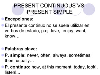 PRESENT CONTINUOUS VS.
PRESENT SIMPLE
Excepciones:
El presente continuo no se suele utilizar en
verbos de estado, p.ej: love, enjoy, want,
know…
Palabras clave:
P. simple: never, often, always, sometimes,
then, usually…
P. continuo: now, at this moment, today, look!,
listen!...
 