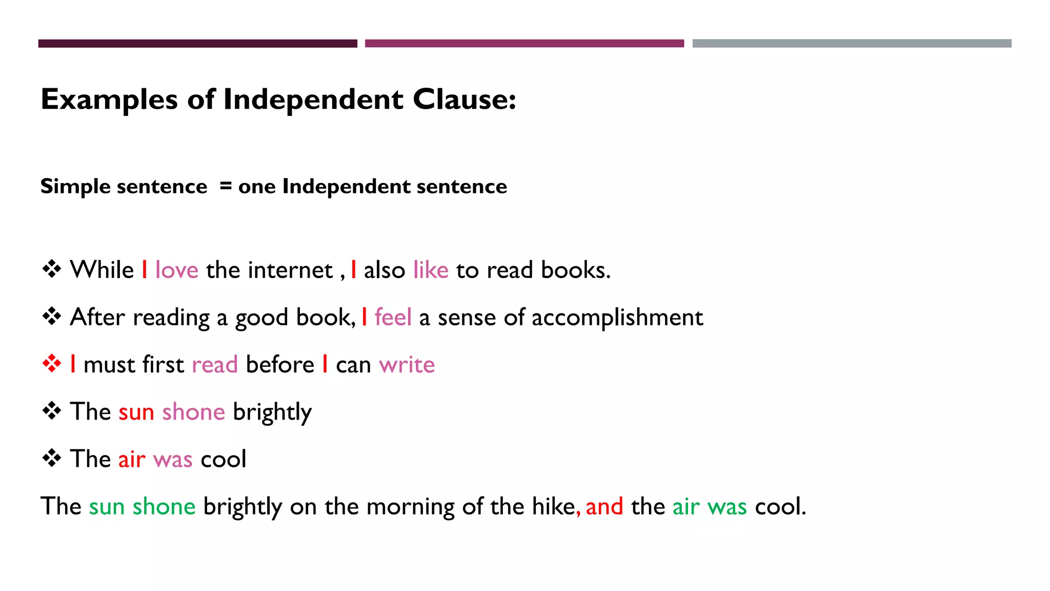 Simple sentence = one Independent sentence
 While I love the internet , I also like to read books.
 After reading a good book, I feel a sense of accomplishment
 I must first read before I can write
 The sun shone brightly
 The air was cool
The sun shone brightly on the morning of the hike, and the air was cool.
Examples of Independent Clause:
 