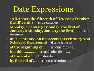 Date Expressions
15 October (the fifteenth of October o October
the fifteenth) 15 de octubre
Monday, 1 January (Monday, the first of
January o Monday, January the first) lunes, 1
de enero
on 2 February (on the second of February o on
February the second) el 2 de febrero
at the beginning of ... a principios de …
in mid-…………… a mediados de ………
at the end of ...a finales de……….
by the end of …… cuando termine……
 