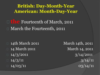 British: Day-Month-Year
American: Month-Day-Year
the Fourteenth of March, 2011
March the Fourteenth, 2011
14th March 2011 March 14th, 2011
14 March 2011 March 14, 2011
14/3/2011 3/14/2011
14/3/11 3/14/11
14/03/11 03/14/11
 