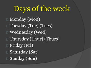 Days of the week
Monday (Mon)
Tuesday (Tue) (Tues)
Wednesday (Wed)
Thursday (Thur) (Thurs)
Friday (Fri)
Saturday (Sat)
Sunday (Sun)
 
