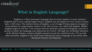 What is English Language?
English is a West Germanic language that was first spoken in early medieval
England and is now a global lingua franca. English has developed over the course of more
than 1,400 years. The earliest forms of English, a set of Anglo-Frisian dialects brought to
Great Britain by Anglo-Saxon settlers in the 5th century, are called Old English. Middle
English began in the late 11th century with the Norman conquest of England, and was a
period in which the language was influenced by French. Through the worldwide influence
of the British Empire, modern English spread around the world from the 17th to mid-
20th centuries. English is the third most widespread native language in the world, after
Standard Chinese and Spanish.
Mobile No. +91-7767904499 | E-mail :- support@classboat.com | www.classboat.com
 