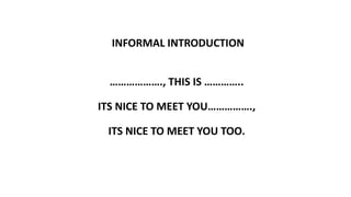 INFORMAL INTRODUCTION
………………., THIS IS …………..
ITS NICE TO MEET YOU…………….,
ITS NICE TO MEET YOU TOO.
 