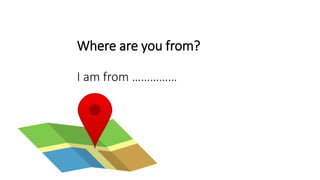 Where are you from?
I am from ……………
 
