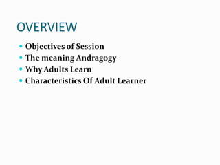 OVERVIEW
 Objectives of Session
 The meaning Andragogy
 Why Adults Learn
 Characteristics Of Adult Learner
 