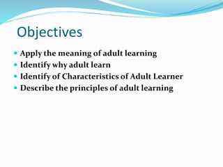 Objectives
 Apply the meaning of adult learning
 Identify why adult learn
 Identify of Characteristics of Adult Learner
 Describe the principles of adult learning
 