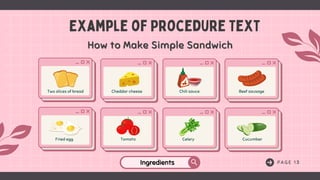 P A G E 1 3
Example of Procedure Text
Two slices of bread Cheddar cheese Chili sauce Beef sausage
Fried egg Tomato Celery Cucumber
How to Make Simple Sandwich
How to Make Simple Sandwich
Ingredients
Ingredients
 