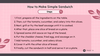 How to Make Simple Sandwich
How to Make Simple Sandwich
Steps
Steps
P A G E 1 4
1.First, prepare all the ingredients on the table.
2.Then, cut the tomato, cucumber, and celery into thin slices.
3.Next, grill or fry the beef sausage until it is cooked.
4.After that, place one slice of bread on a plate.
5.Spread some chili sauce on top of the bread.
6.Put the cheddar cheese, fried egg, and sausage on it.
7.Add tomato, cucumber, and celery slices.
8.Cover it with the other slice of bread.
9.Finally, cut the sandwich in half and serve it on a plate.
 