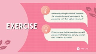 P A G E 1 5
Exercise
Exercise
Is there anything else to ask based on
the explanations and examples of the
procedure text that we have learned?
If there are no further questions, we will
proceed to the learning activity session.
Let’s start our activities!
 