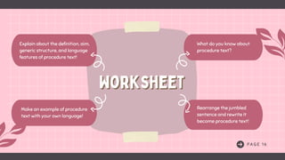 P A G E 1 6
What do you know about
procedure text?
Rearrange the jumbled
sentence and rewrite it
become procedure text!
Explain about the definition, aim,
generic structure, and language
features of procedure text!
Make an example of procedure
text with your own language!
Worksheet
Worksheet
 
