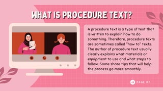 P A G E 0 7
what is procedure text?
what is procedure text?
A procedure text is a type of text that
is written to explain how to do
something. Therefore, procedure texts
are sometimes called "how to" texts.
The author of procedure text usually
clearly explains what materials or
equipment to use and what steps to
follow. Some share tips that will help
the process go more smoothly.
 