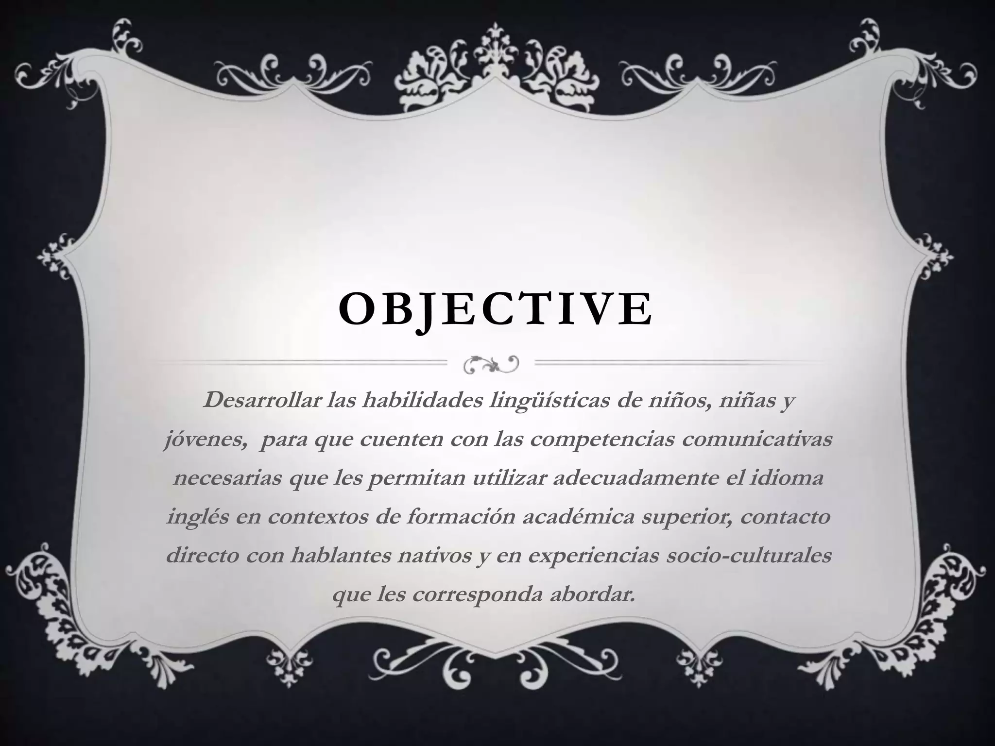 OBJECTIVE
Desarrollar las habilidades lingüísticas de niños, niñas y
jóvenes, para que cuenten con las competencias comunicativas
necesarias que les permitan utilizar adecuadamente el idioma
inglés en contextos de formación académica superior, contacto
directo con hablantes nativos y en experiencias socio-culturales
que les corresponda abordar.
 
