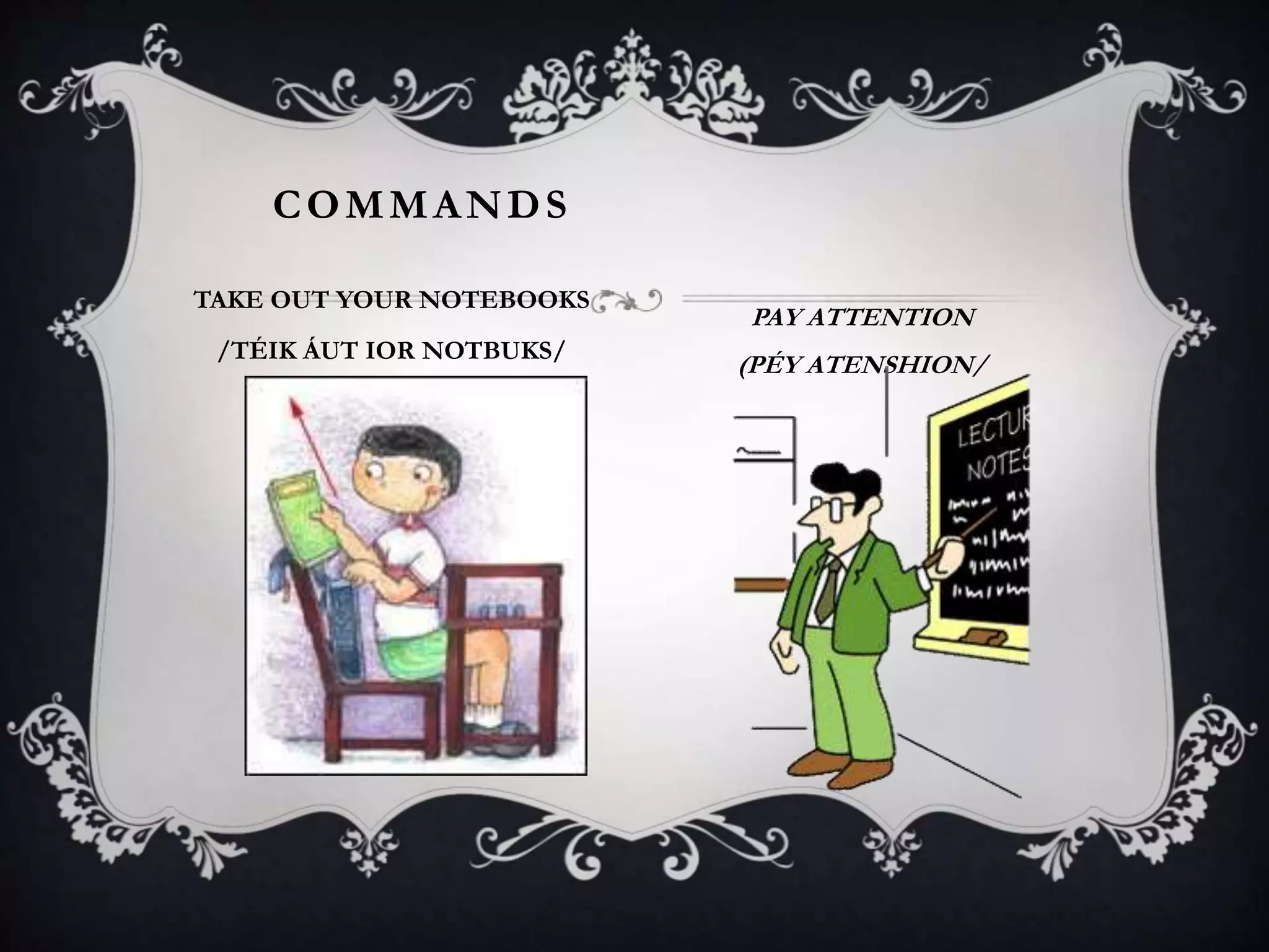 COMMANDS
TAKE OUT YOUR NOTEBOOKS
/TÉIK ÁUT IOR NOTBUKS/
PAY ATTENTION
(PÉY ATENSHION/
 