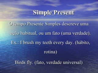 Simple PresentSimple Present
O tempo Presente Simples descreve umaO tempo Presente Simples descreve uma
ação habitual, ou um fato (uma verdade).ação habitual, ou um fato (uma verdade).
Ex.: I brush my teeth every day. (hábito,Ex.: I brush my teeth every day. (hábito,
rotina)rotina)
Birds fly. (fato, verdade universal)Birds fly. (fato, verdade universal)
 